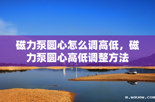 磁力泵圆心怎么调高低,磁力泵圆心高低调整方法 磁力泵圆心怎么调高低,磁力泵圆心高低调整方法