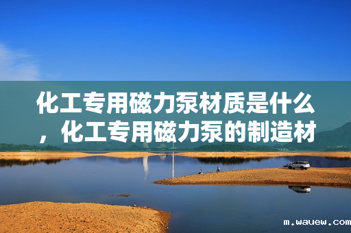 化工专用磁力泵材质是什么,化工专用磁力泵的制造材质解析 化工专用磁力泵材质是什么,化工专用磁力泵的制造材质解析