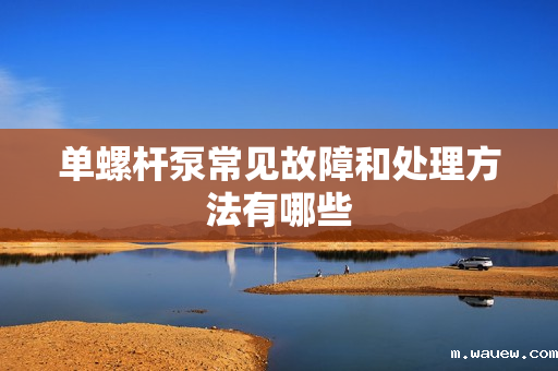单螺杆泵常见故障和处理方法有哪些 单螺杆泵常见故障和处理方法有哪些