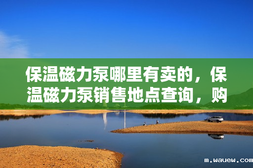 保温磁力泵哪里有卖的,保温磁力泵销售地点查询,购买保温磁力泵的最佳选择 保温磁力泵哪里有卖的,保温磁力泵销售地点查询,购买保温磁力泵的最佳选择
