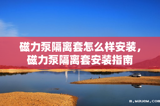 磁力泵隔离套怎么样安装,磁力泵隔离套安装指南 磁力泵隔离套怎么样安装,磁力泵隔离套安装指南