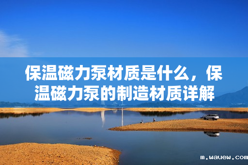 保温磁力泵材质是什么,保温磁力泵的制造材质详解 保温磁力泵材质是什么,保温磁力泵的制造材质详解