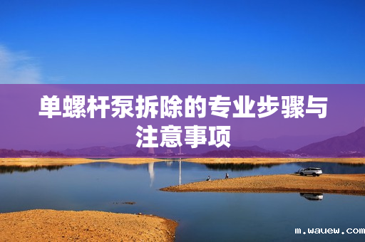 单螺杆泵拆除的专业步骤与注意事项 单螺杆泵拆除的专业步骤与注意事项