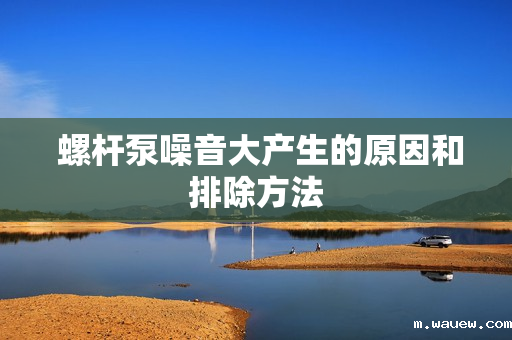 螺杆泵噪音大产生的原因和排除方法 螺杆泵噪音大产生的原因和排除方法