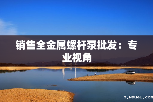 销售全金属螺杆泵批发:专业视角 销售全金属螺杆泵批发:专业视角