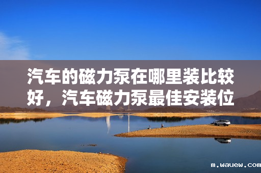 汽车的磁力泵在哪里装比较好,汽车磁力泵最佳安装位置指南 汽车的磁力泵在哪里装比较好,汽车磁力泵最佳安装位置指南