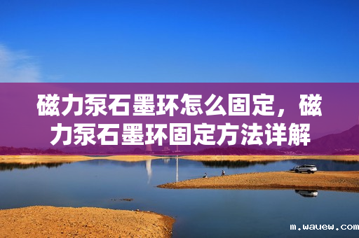 磁力泵石墨环怎么固定,磁力泵石墨环固定方法详解 磁力泵石墨环怎么固定,磁力泵石墨环固定方法详解