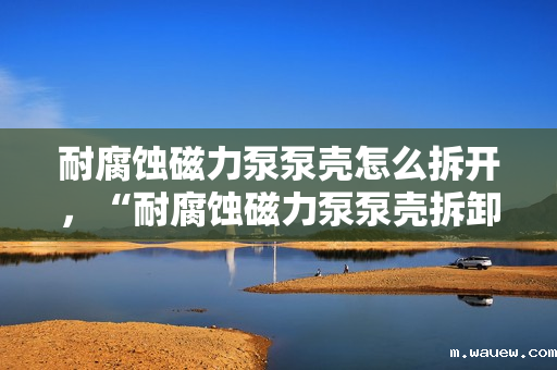 耐腐蚀磁力泵泵壳怎么拆开,“耐腐蚀磁力泵泵壳拆卸方法指南” 耐腐蚀磁力泵泵壳怎么拆开,“耐腐蚀磁力泵泵壳拆卸方法指南”