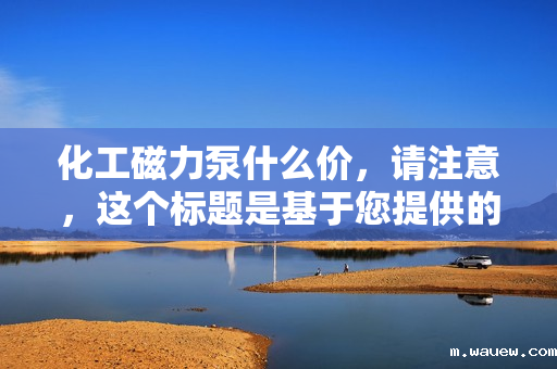 化工磁力泵什么价,请注意,这个标题是基于您提供的信息生成的,但具体的价格会根据市场、品牌、型号等多种因素有所变化。如果您需要更具体的信息,建议直接咨询相关供应商或厂家。 化工磁力泵什么价,请注意,这个标题是基于您提供的信息生成的,但具体的价格会根据市场、品牌、型号等多种因素有所变化。如果您需要更具体的信息,建议直接咨询相关供应商或厂家。