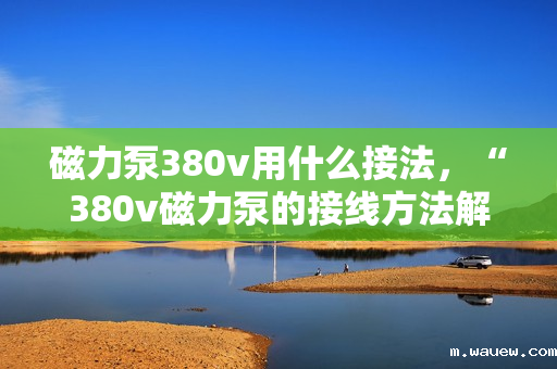 磁力泵380v用什么接法,“380v磁力泵的接线方法解析” 磁力泵380v用什么接法,“380v磁力泵的接线方法解析”