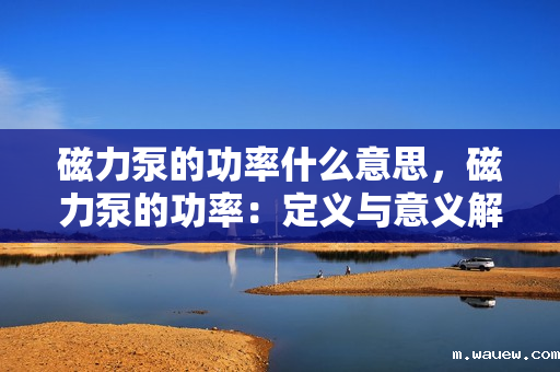 磁力泵的功率什么意思,磁力泵的功率:定义与意义解析 磁力泵的功率什么意思,磁力泵的功率:定义与意义解析