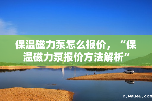 保温磁力泵怎么报价,“保温磁力泵报价方法解析” 保温磁力泵怎么报价,“保温磁力泵报价方法解析”