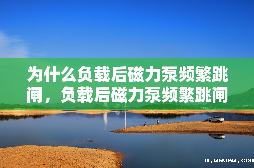 为什么负载后磁力泵频繁跳闸,负载后磁力泵频繁跳闸原因解析 为什么负载后磁力泵频繁跳闸,负载后磁力泵频繁跳闸原因解析