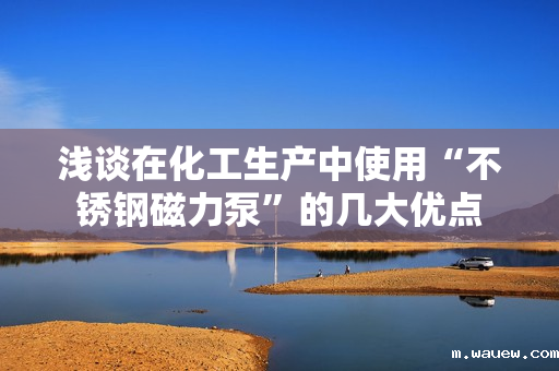 浅谈在化工生产中使用“不锈钢磁力泵”的几大优点 浅谈在化工生产中使用“不锈钢磁力泵”的几大优点