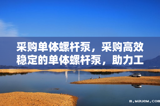 采购单体螺杆泵,采购高效稳定的单体螺杆泵,助力工业流体传输 采购单体螺杆泵,采购高效稳定的单体螺杆泵,助力工业流体传输