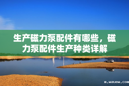 生产磁力泵配件有哪些,磁力泵配件生产种类详解 生产磁力泵配件有哪些,磁力泵配件生产种类详解