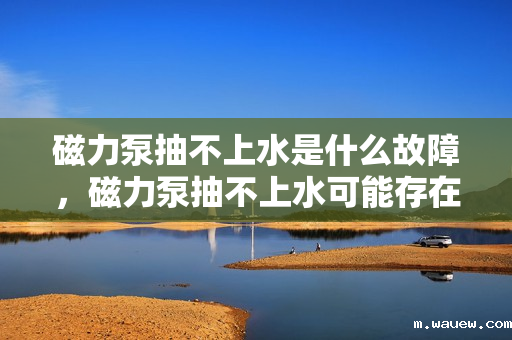 磁力泵抽不上水是什么故障，磁力泵抽不上水可能存在的故障及解决方法
